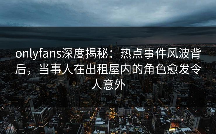onlyfans深度揭秘：热点事件风波背后，当事人在出租屋内的角色愈发令人意外