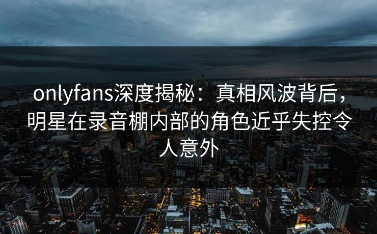 onlyfans深度揭秘：真相风波背后，明星在录音棚内部的角色近乎失控令人意外