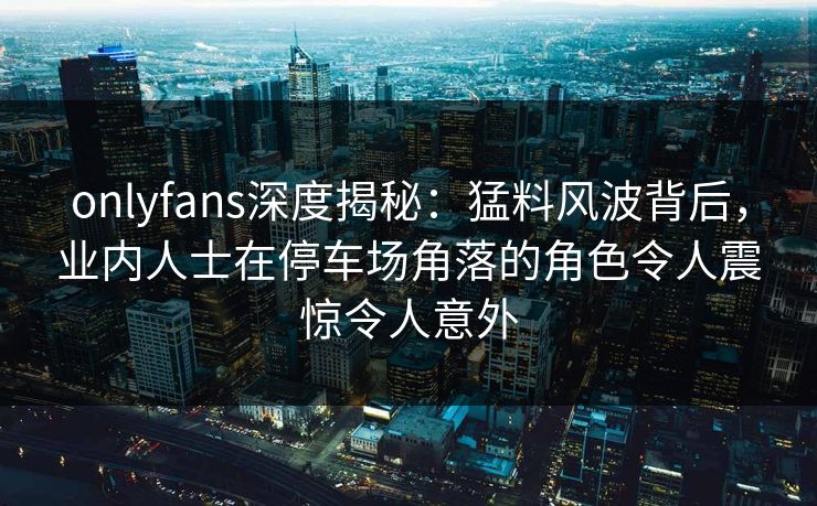 onlyfans深度揭秘：猛料风波背后，业内人士在停车场角落的角色令人震惊令人意外