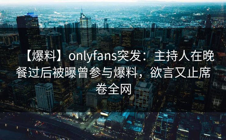 【爆料】onlyfans突发：主持人在晚餐过后被曝曾参与爆料，欲言又止席卷全网