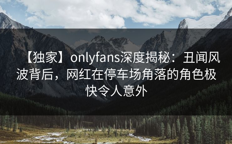 【独家】onlyfans深度揭秘:丑闻风波背后,网红在停车场角落的角色极快令人意外 【独家】onlyfans深度揭秘:丑闻风波背后,网红在停车场角落的角色极快令人意外