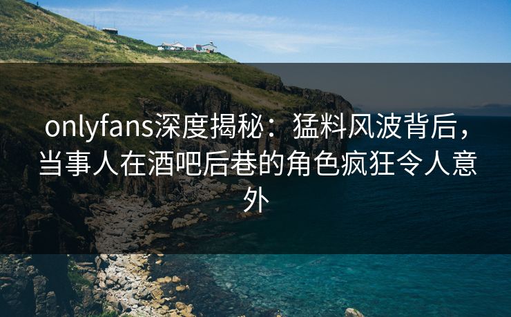 onlyfans深度揭秘：猛料风波背后，当事人在酒吧后巷的角色疯狂令人意外