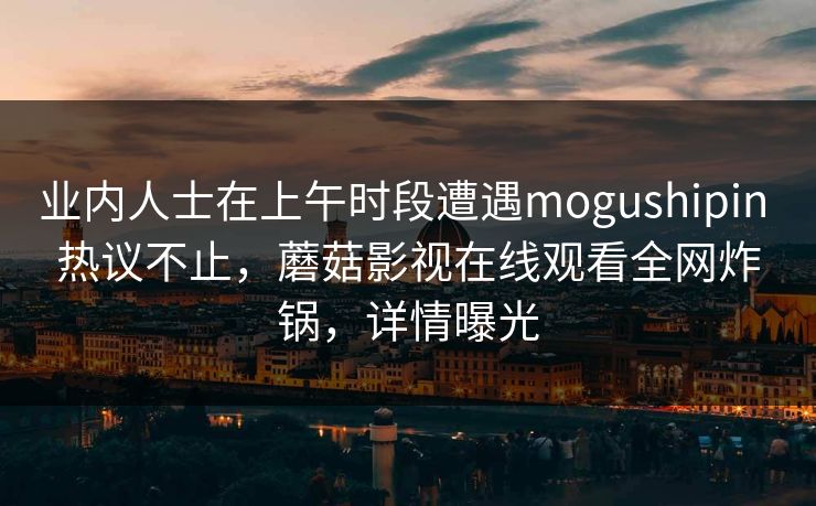 业内人士在上午时段遭遇mogushipin 热议不止,蘑菇影视在线观看全网炸锅,详情曝光 业内人士在上午时段遭遇mogushipin 热议不止,蘑菇影视在线观看全网炸锅,详情曝光
