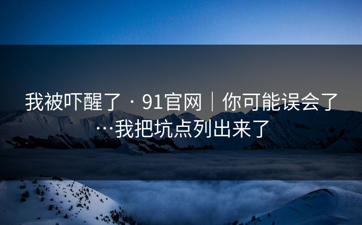 我被吓醒了 · 91官网|你可能误会了…我把坑点列出来了 我被吓醒了 · 91官网|你可能误会了…我把坑点列出来了
