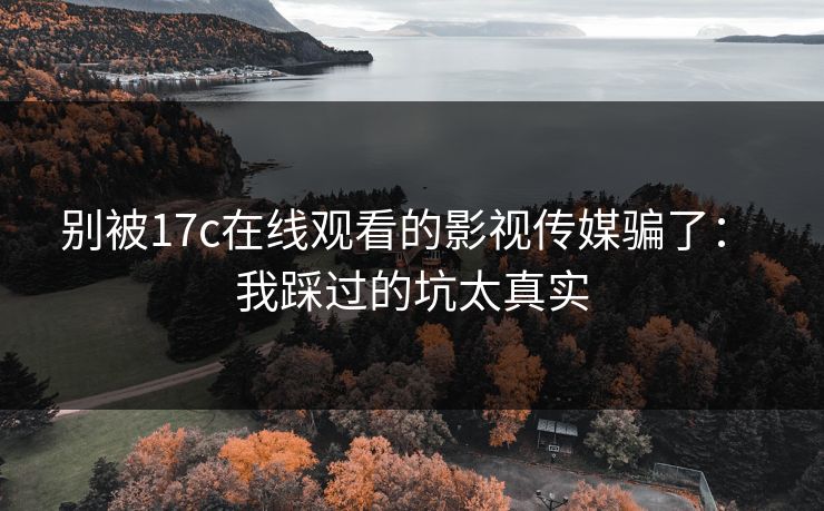 别被17c在线观看的影视传媒骗了： 我踩过的坑太真实