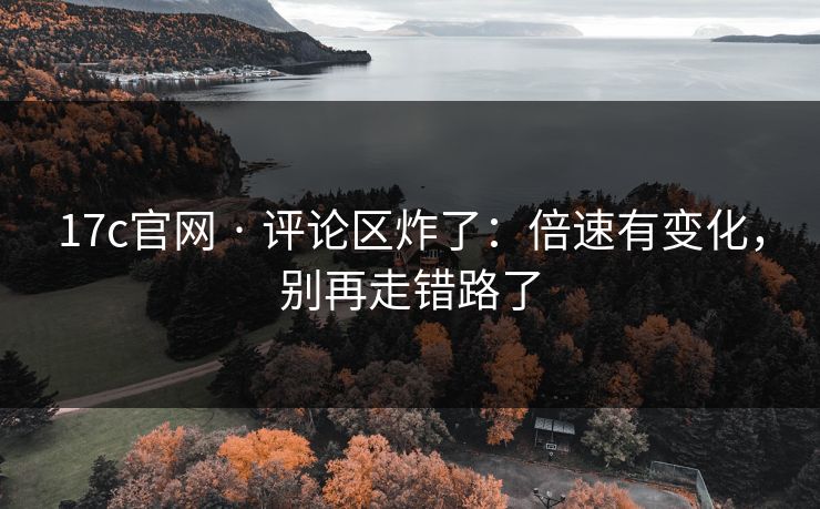 17c官网 · 评论区炸了：倍速有变化，别再走错路了