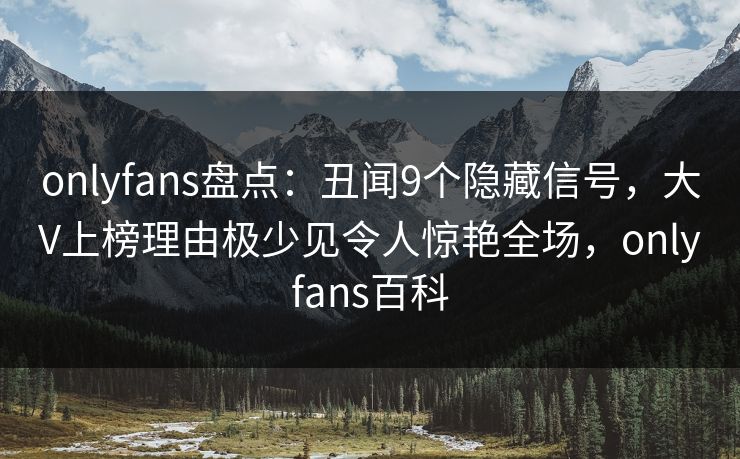 onlyfans盘点：丑闻9个隐藏信号，大V上榜理由极少见令人惊艳全场，onlyfans百科