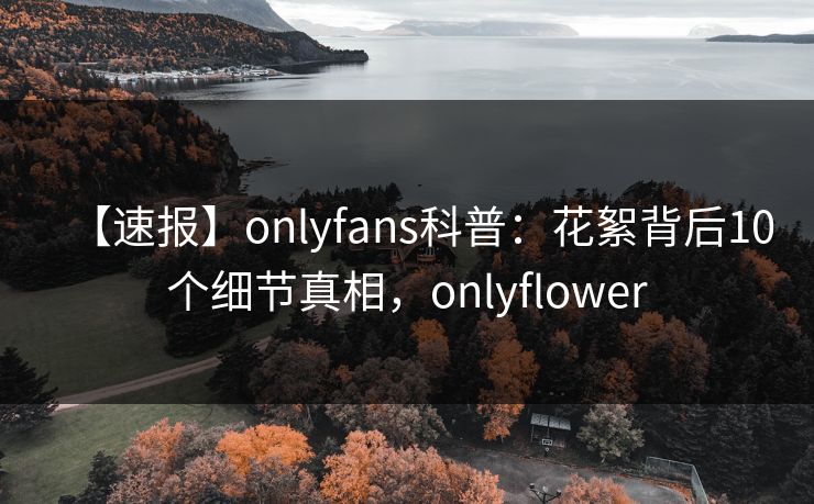 【速报】onlyfans科普：花絮背后10个细节真相，onlyflower