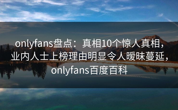 onlyfans盘点：真相10个惊人真相，业内人士上榜理由明显令人暧昧蔓延，onlyfans百度百科