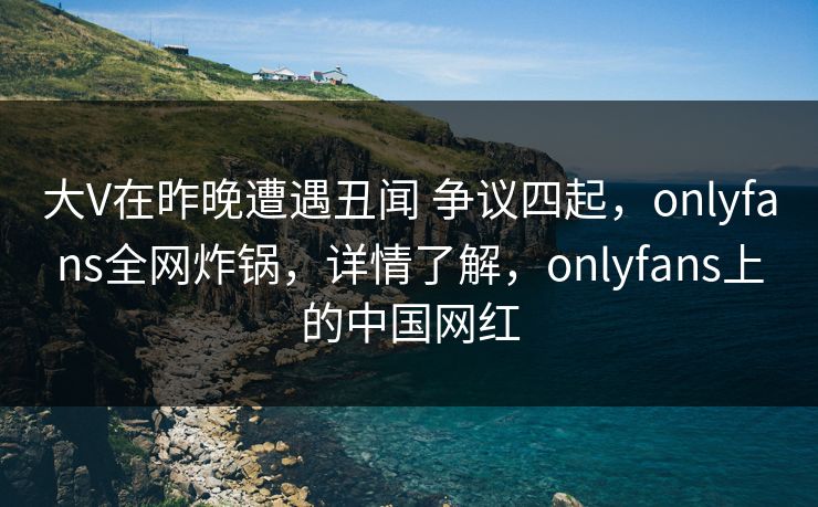 大V在昨晚遭遇丑闻 争议四起，onlyfans全网炸锅，详情了解，onlyfans上的中国网红