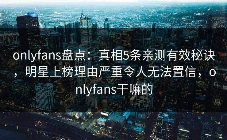 onlyfans盘点：真相5条亲测有效秘诀，明星上榜理由严重令人无法置信，onlyfans干嘛的