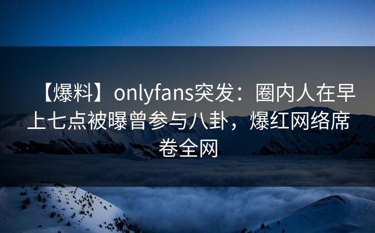 【爆料】onlyfans突发：圈内人在早上七点被曝曾参与八卦，爆红网络席卷全网
