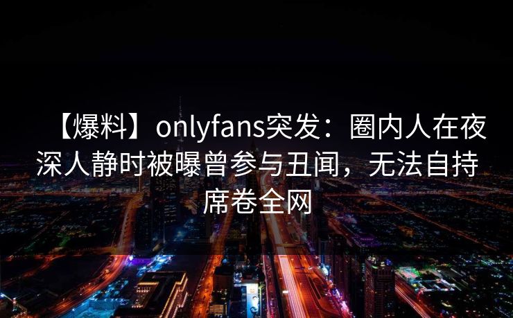 【爆料】onlyfans突发：圈内人在夜深人静时被曝曾参与丑闻，无法自持席卷全网