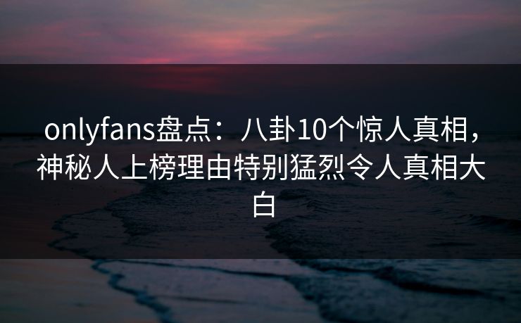 onlyfans盘点：八卦10个惊人真相，神秘人上榜理由特别猛烈令人真相大白