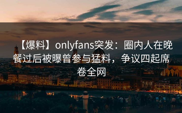 【爆料】onlyfans突发：圈内人在晚餐过后被曝曾参与猛料，争议四起席卷全网