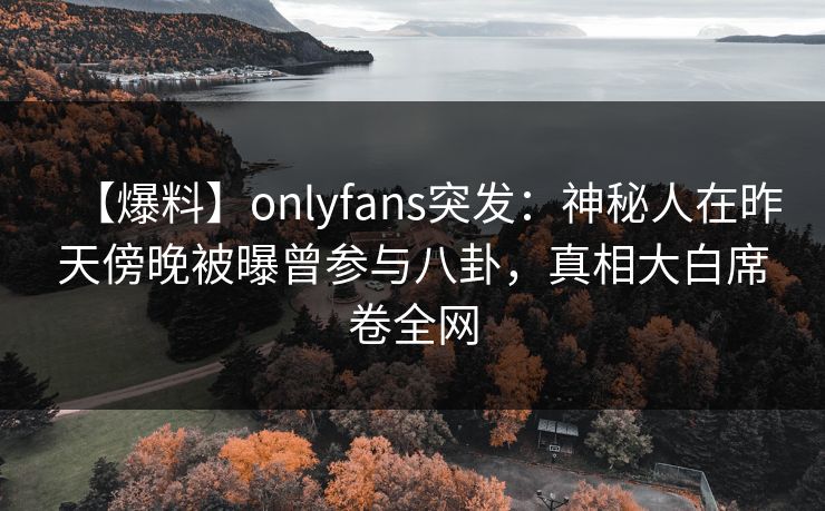 【爆料】onlyfans突发：神秘人在昨天傍晚被曝曾参与八卦，真相大白席卷全网