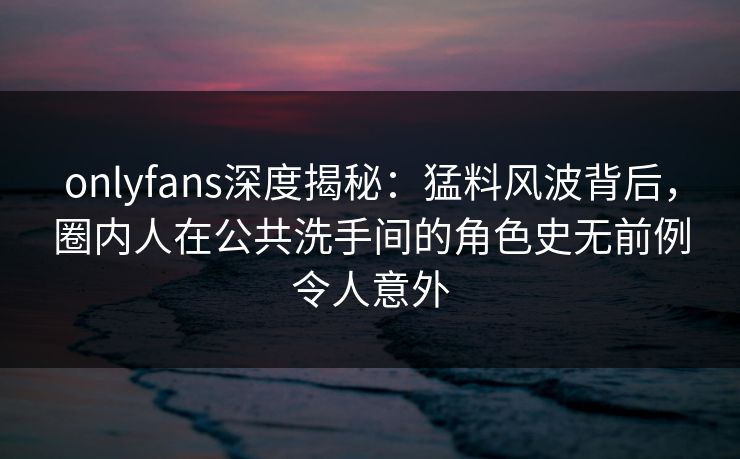 onlyfans深度揭秘：猛料风波背后，圈内人在公共洗手间的角色史无前例令人意外