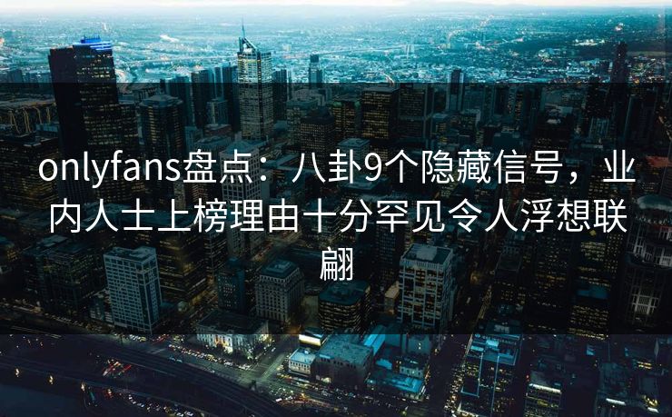 onlyfans盘点：八卦9个隐藏信号，业内人士上榜理由十分罕见令人浮想联翩