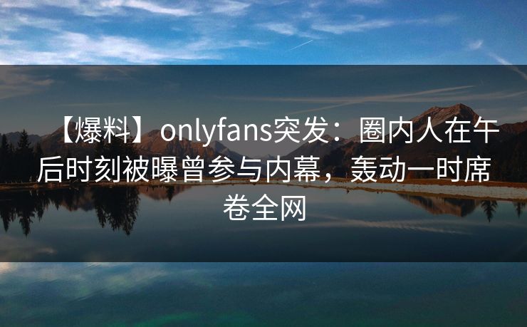 【爆料】onlyfans突发：圈内人在午后时刻被曝曾参与内幕，轰动一时席卷全网