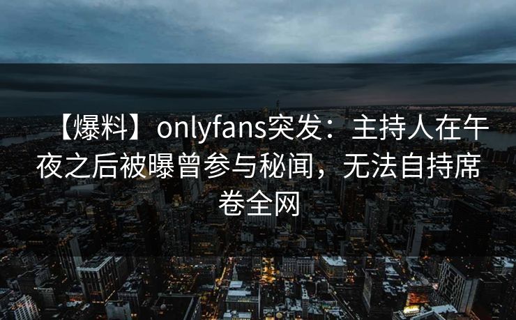 【爆料】onlyfans突发：主持人在午夜之后被曝曾参与秘闻，无法自持席卷全网