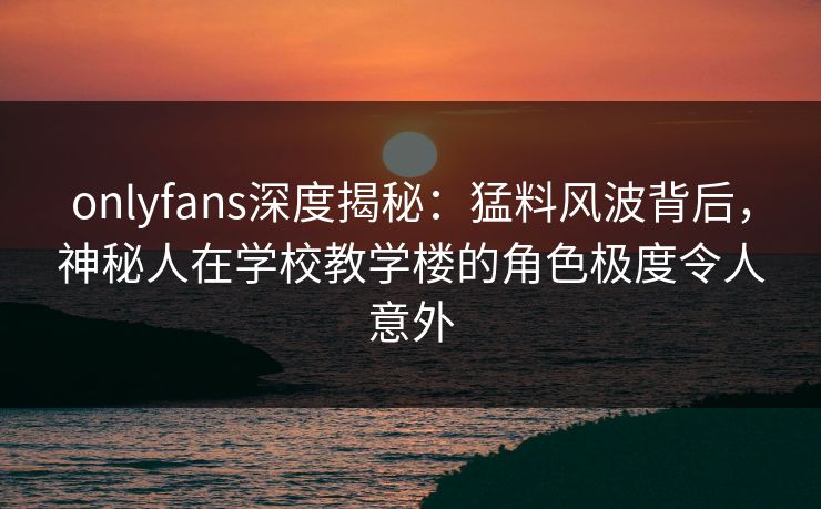 onlyfans深度揭秘：猛料风波背后，神秘人在学校教学楼的角色极度令人意外