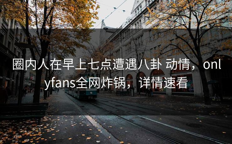圈内人在早上七点遭遇八卦 动情，onlyfans全网炸锅，详情速看