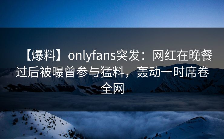【爆料】onlyfans突发：网红在晚餐过后被曝曾参与猛料，轰动一时席卷全网