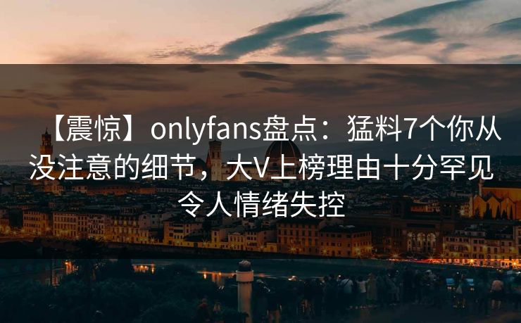 【震惊】onlyfans盘点：猛料7个你从没注意的细节，大V上榜理由十分罕见令人情绪失控