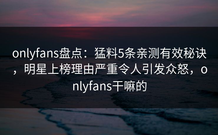 onlyfans盘点：猛料5条亲测有效秘诀，明星上榜理由严重令人引发众怒，onlyfans干嘛的