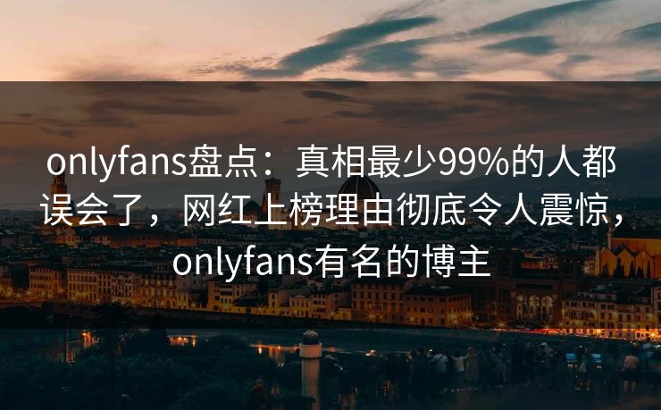 onlyfans盘点：真相最少99%的人都误会了，网红上榜理由彻底令人震惊，onlyfans有名的博主