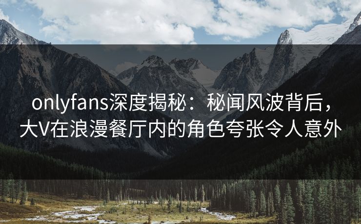 onlyfans深度揭秘：秘闻风波背后，大V在浪漫餐厅内的角色夸张令人意外