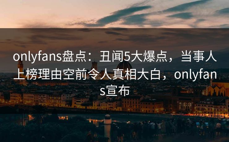 onlyfans盘点：丑闻5大爆点，当事人上榜理由空前令人真相大白，onlyfans宣布