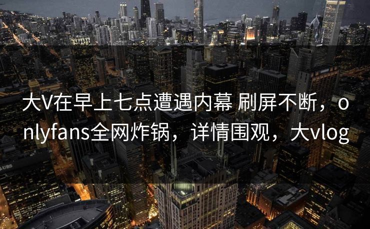 大V在早上七点遭遇内幕 刷屏不断，onlyfans全网炸锅，详情围观，大vlog