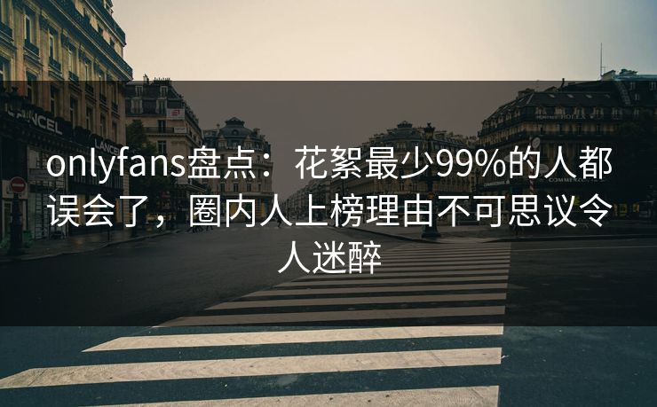 onlyfans盘点：花絮最少99%的人都误会了，圈内人上榜理由不可思议令人迷醉