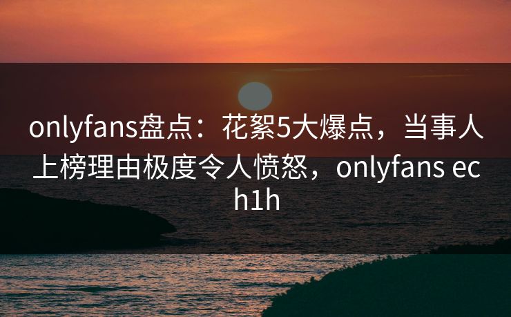 onlyfans盘点：花絮5大爆点，当事人上榜理由极度令人愤怒，onlyfans ech1h