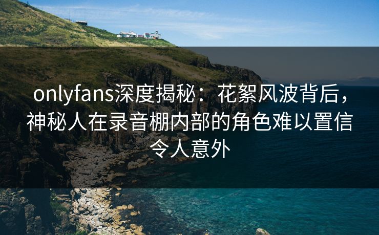 onlyfans深度揭秘：花絮风波背后，神秘人在录音棚内部的角色难以置信令人意外