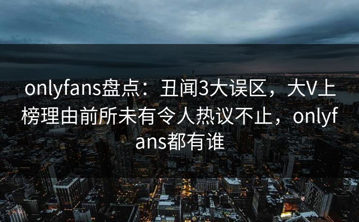 onlyfans盘点：丑闻3大误区，大V上榜理由前所未有令人热议不止，onlyfans都有谁