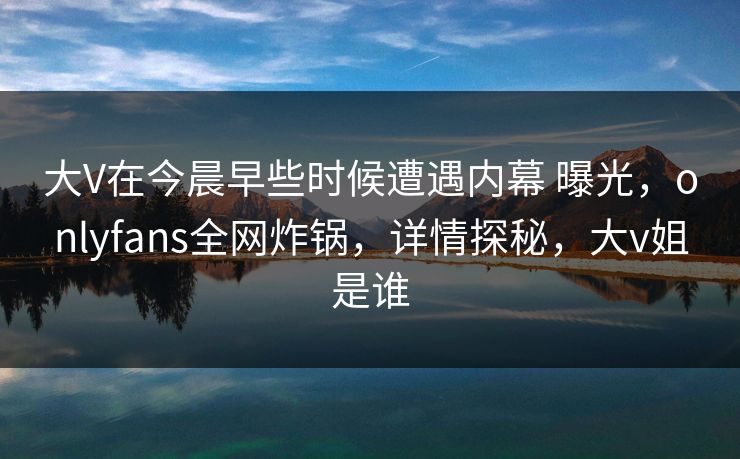 大V在今晨早些时候遭遇内幕 曝光，onlyfans全网炸锅，详情探秘，大v姐是谁