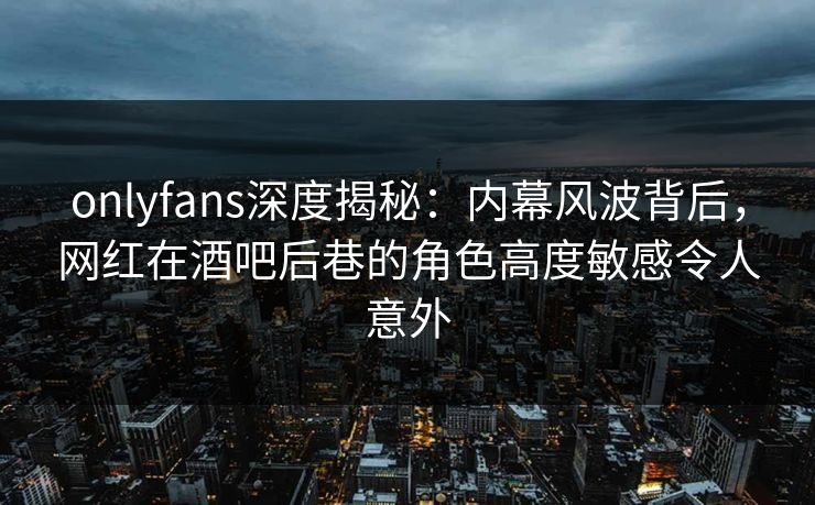 onlyfans深度揭秘：内幕风波背后，网红在酒吧后巷的角色高度敏感令人意外