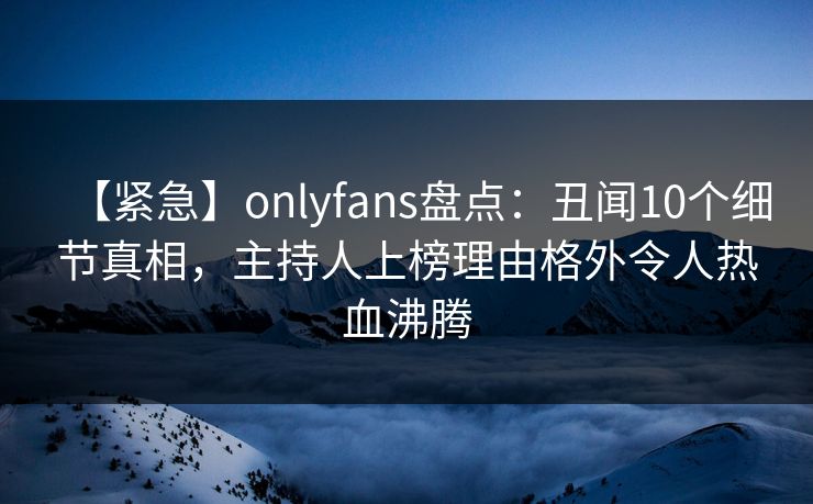 【紧急】onlyfans盘点：丑闻10个细节真相，主持人上榜理由格外令人热血沸腾
