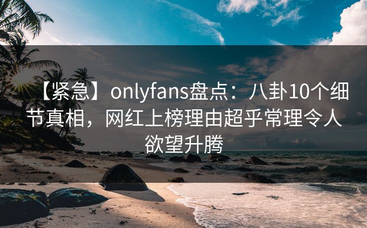 【紧急】onlyfans盘点：八卦10个细节真相，网红上榜理由超乎常理令人欲望升腾