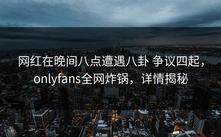 网红在晚间八点遭遇八卦 争议四起，onlyfans全网炸锅，详情揭秘