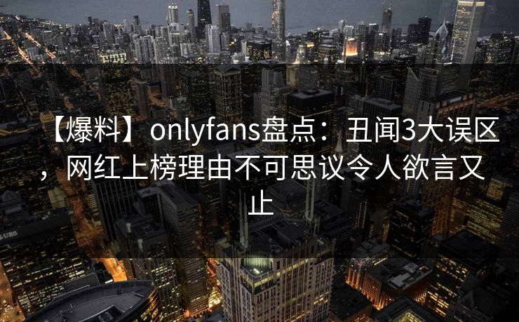 【爆料】onlyfans盘点：丑闻3大误区，网红上榜理由不可思议令人欲言又止