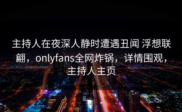 主持人在夜深人静时遭遇丑闻 浮想联翩，onlyfans全网炸锅，详情围观，主持人主页