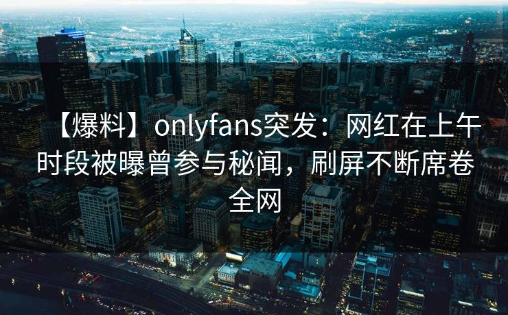 【爆料】onlyfans突发：网红在上午时段被曝曾参与秘闻，刷屏不断席卷全网
