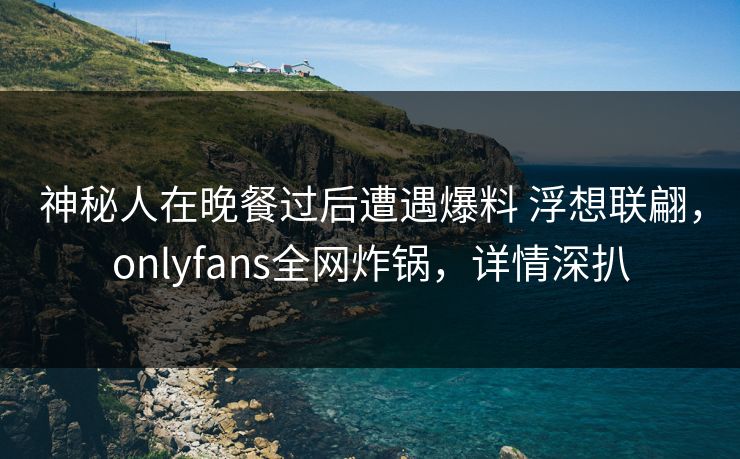 神秘人在晚餐过后遭遇爆料 浮想联翩，onlyfans全网炸锅，详情深扒