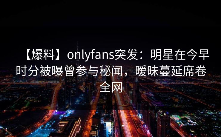 【爆料】onlyfans突发：明星在今早时分被曝曾参与秘闻，暧昧蔓延席卷全网