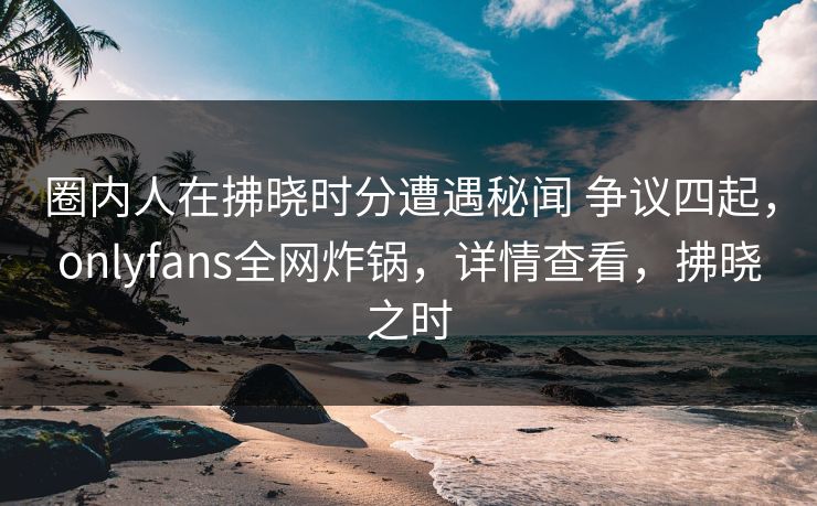 圈内人在拂晓时分遭遇秘闻 争议四起，onlyfans全网炸锅，详情查看，拂晓之时